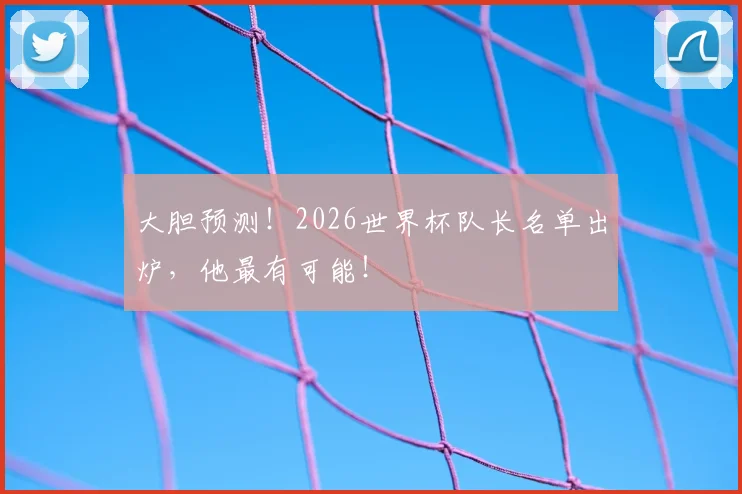 大胆预测!2026世界杯队长名单出炉,他最有可能!